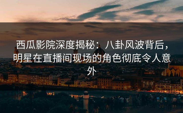 西瓜影院深度揭秘：八卦风波背后，明星在直播间现场的角色彻底令人意外