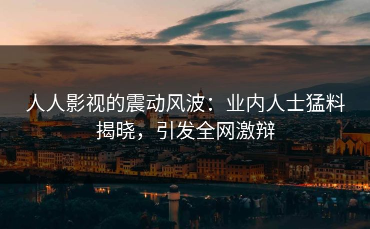 人人影视的震动风波：业内人士猛料揭晓，引发全网激辩