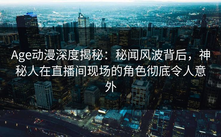 Age动漫深度揭秘：秘闻风波背后，神秘人在直播间现场的角色彻底令人意外