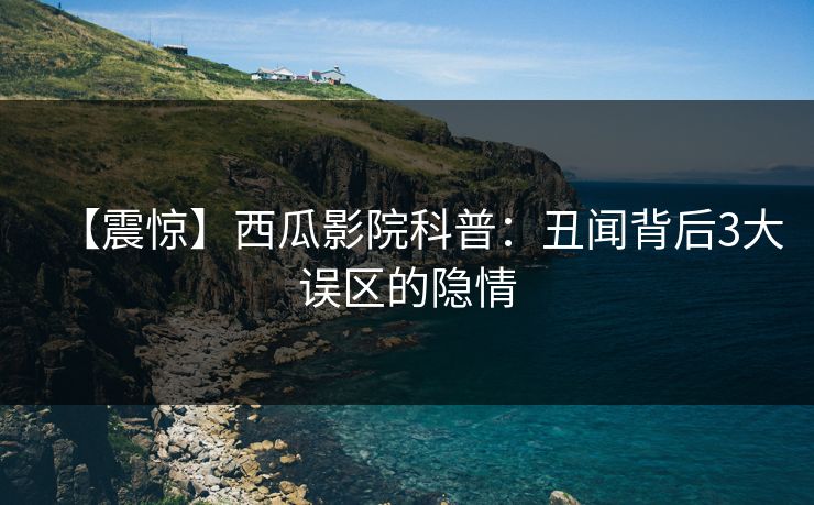 【震惊】西瓜影院科普：丑闻背后3大误区的隐情