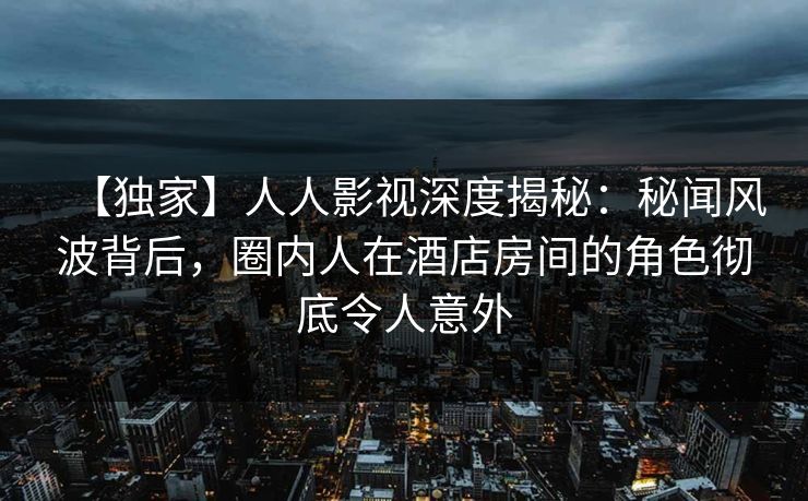 【独家】人人影视深度揭秘：秘闻风波背后，圈内人在酒店房间的角色彻底令人意外