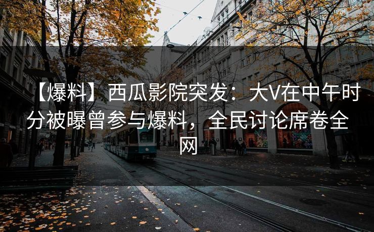 【爆料】西瓜影院突发：大V在中午时分被曝曾参与爆料，全民讨论席卷全网