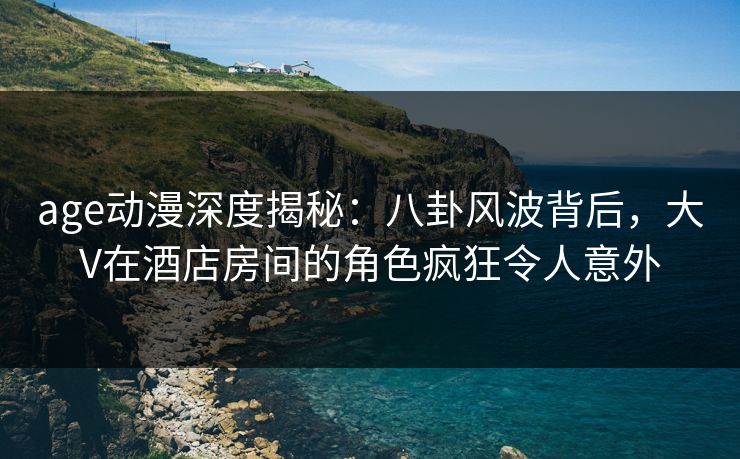 age动漫深度揭秘：八卦风波背后，大V在酒店房间的角色疯狂令人意外