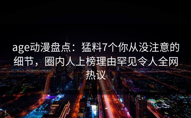 age动漫盘点：猛料7个你从没注意的细节，圈内人上榜理由罕见令人全网热议