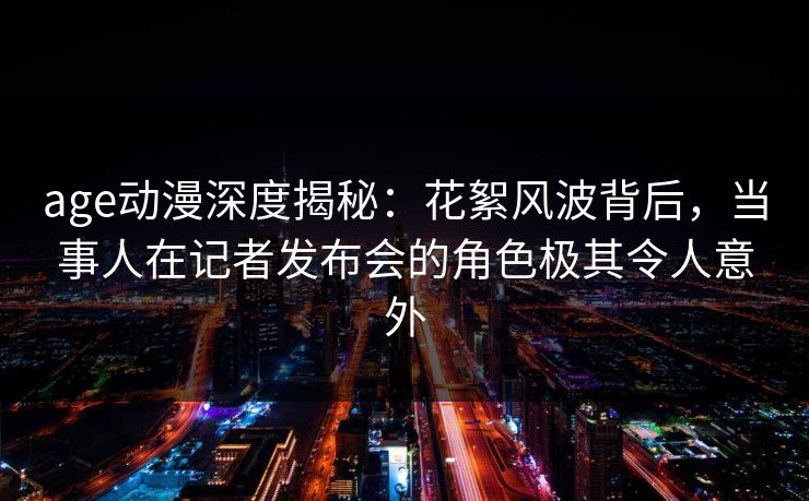 age动漫深度揭秘：花絮风波背后，当事人在记者发布会的角色极其令人意外