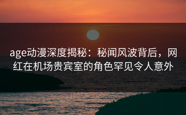 age动漫深度揭秘：秘闻风波背后，网红在机场贵宾室的角色罕见令人意外