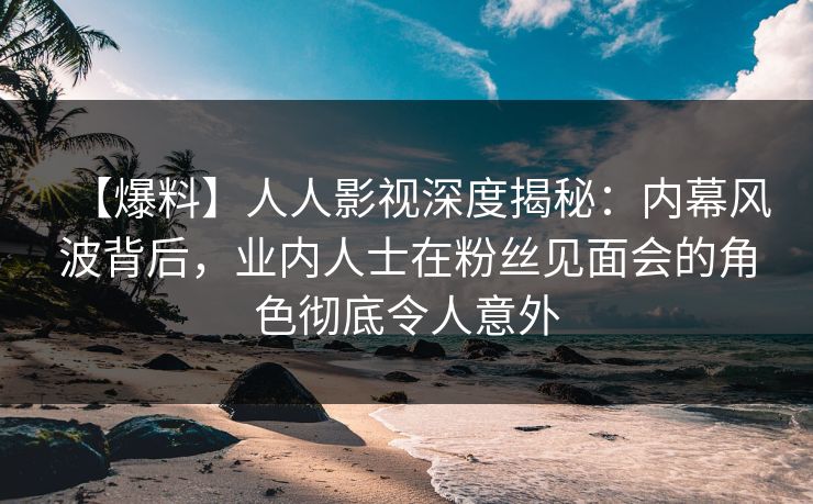 【爆料】人人影视深度揭秘：内幕风波背后，业内人士在粉丝见面会的角色彻底令人意外