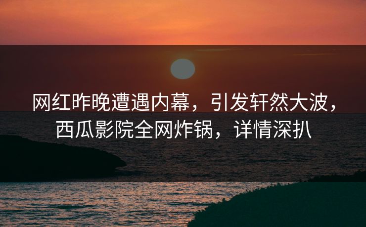 网红昨晚遭遇内幕，引发轩然大波，西瓜影院全网炸锅，详情深扒