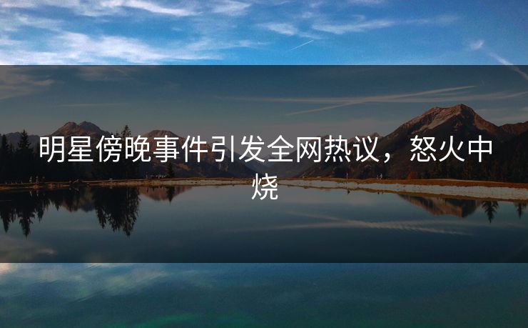 明星傍晚事件引发全网热议，怒火中烧