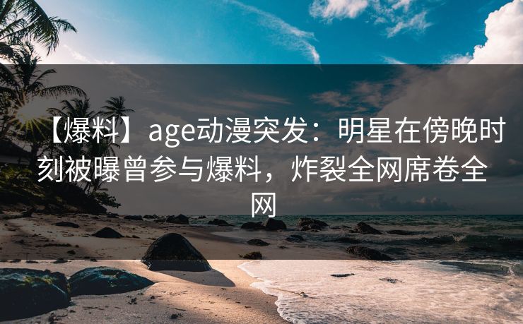 【爆料】age动漫突发：明星在傍晚时刻被曝曾参与爆料，炸裂全网席卷全网