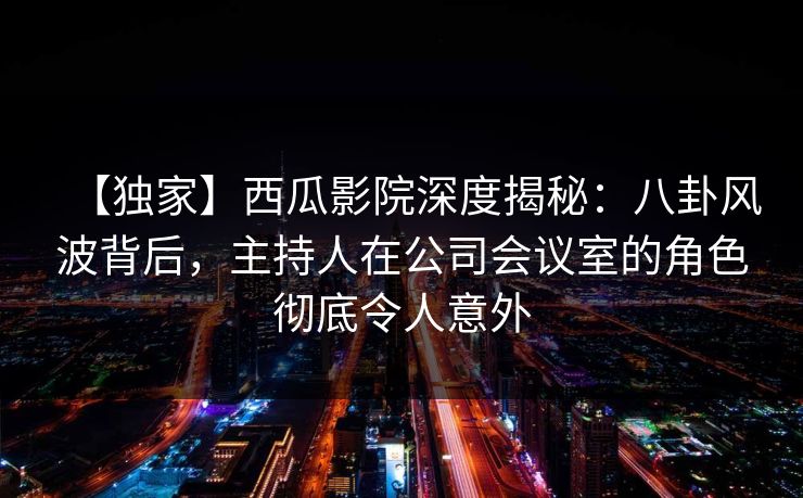 【独家】西瓜影院深度揭秘：八卦风波背后，主持人在公司会议室的角色彻底令人意外