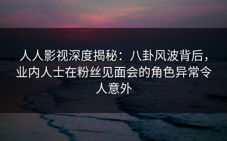 人人影视深度揭秘：八卦风波背后，业内人士在粉丝见面会的角色异常令人意外