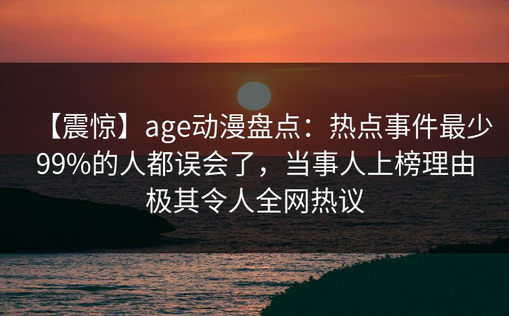 【震惊】age动漫盘点：热点事件最少99%的人都误会了，当事人上榜理由极其令人全网热议