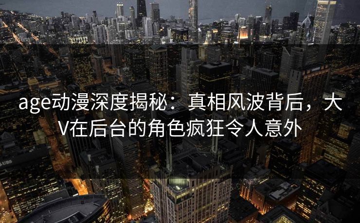 age动漫深度揭秘：真相风波背后，大V在后台的角色疯狂令人意外