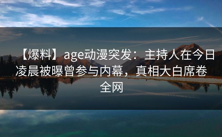 【爆料】age动漫突发：主持人在今日凌晨被曝曾参与内幕，真相大白席卷全网