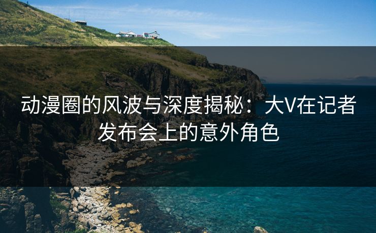 动漫圈的风波与深度揭秘：大V在记者发布会上的意外角色