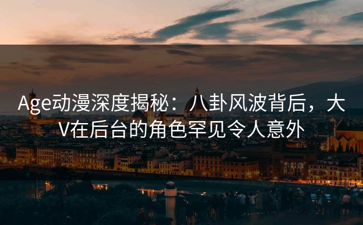 Age动漫深度揭秘：八卦风波背后，大V在后台的角色罕见令人意外