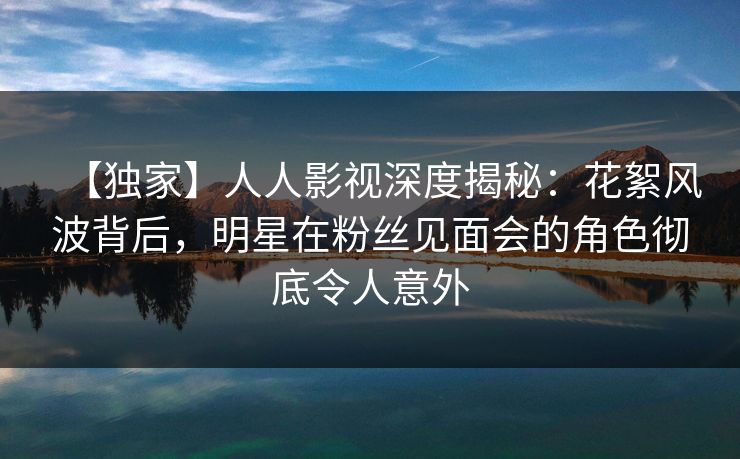 【独家】人人影视深度揭秘：花絮风波背后，明星在粉丝见面会的角色彻底令人意外