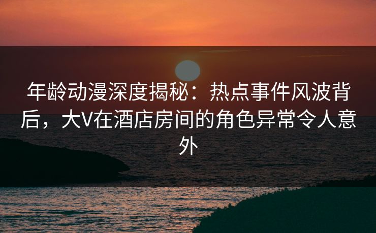 年龄动漫深度揭秘：热点事件风波背后，大V在酒店房间的角色异常令人意外