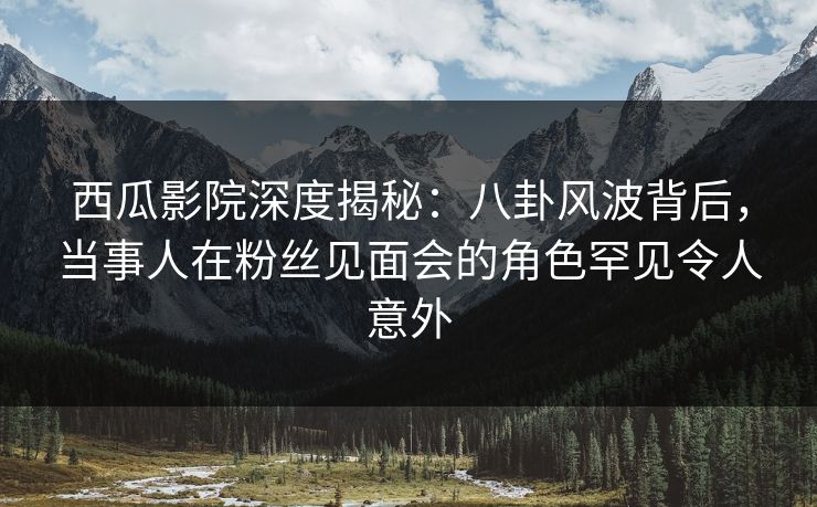 西瓜影院深度揭秘：八卦风波背后，当事人在粉丝见面会的角色罕见令人意外