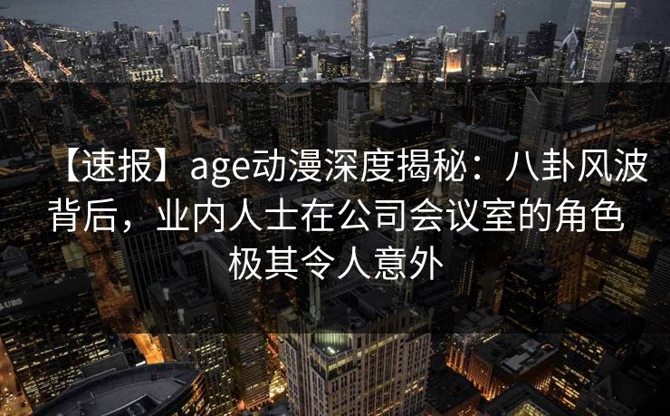 【速报】age动漫深度揭秘：八卦风波背后，业内人士在公司会议室的角色极其令人意外
