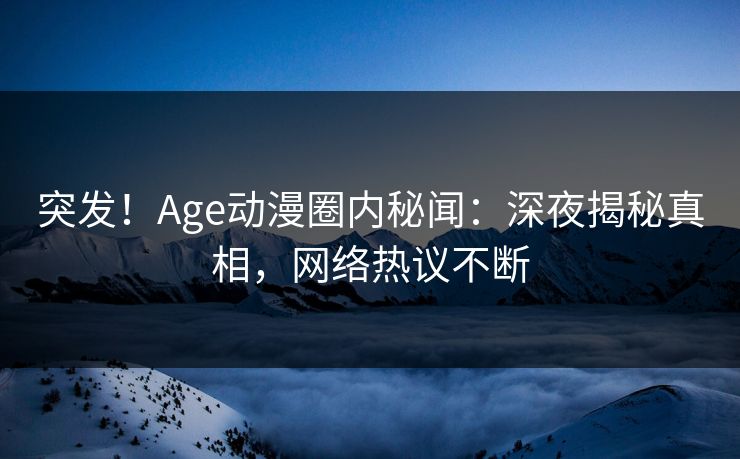 突发！Age动漫圈内秘闻：深夜揭秘真相，网络热议不断