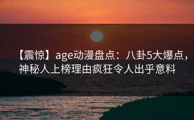 【震惊】age动漫盘点:八卦5大爆点,神秘人上榜理由疯狂令人出乎意料