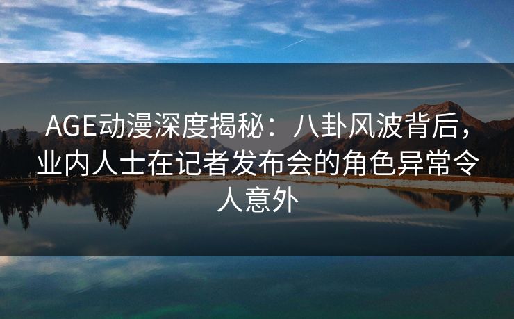 AGE动漫深度揭秘：八卦风波背后，业内人士在记者发布会的角色异常令人意外