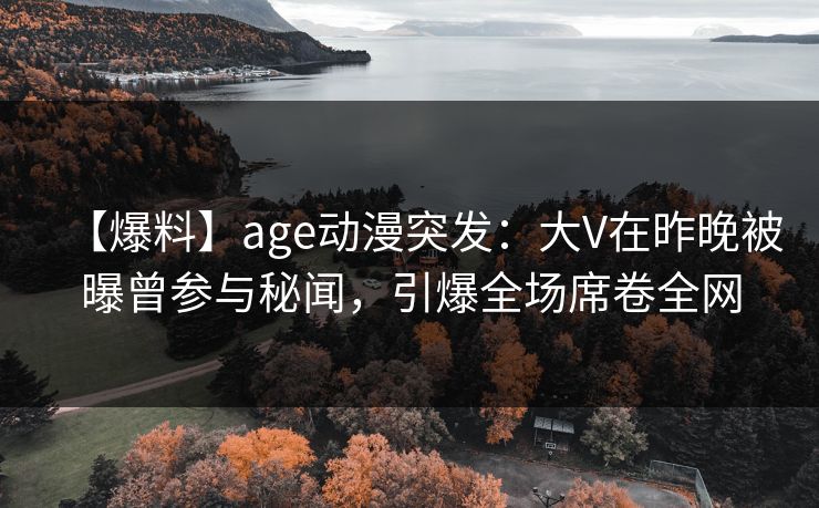 【爆料】age动漫突发：大V在昨晚被曝曾参与秘闻，引爆全场席卷全网