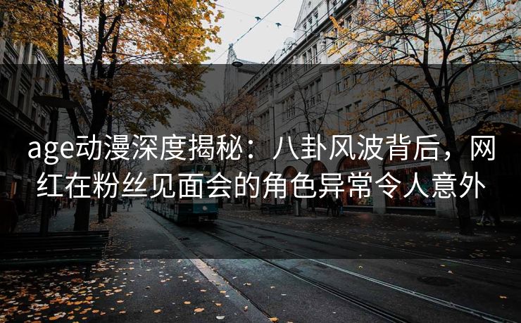 age动漫深度揭秘:八卦风波背后,网红在粉丝见面会的角色异常令人意外 age动漫深度揭秘:八卦风波背后,网红在粉丝见面会的角色异常令人意外