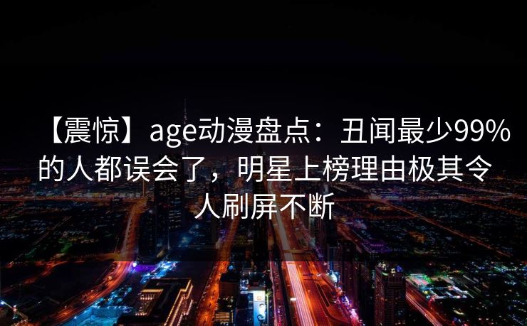 【震惊】age动漫盘点:丑闻最少99%的人都误会了,明星上榜理由极其令人刷屏不断 【震惊】age动漫盘点:丑闻最少99%的人都误会了,明星上榜理由极其令人刷屏不断