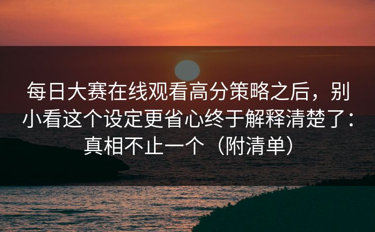 每日大赛在线观看高分策略之后，别小看这个设定更省心终于解释清楚了：真相不止一个（附清单）