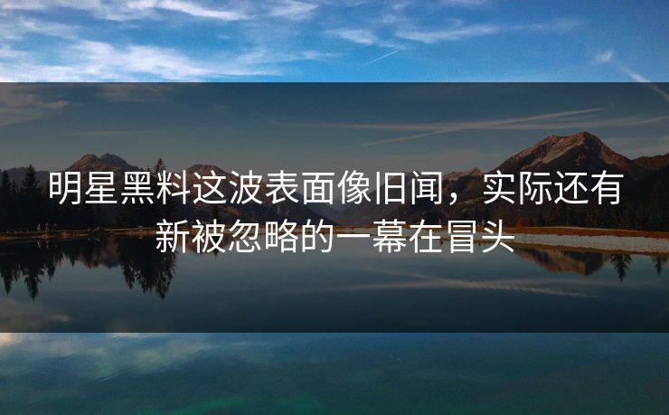 明星黑料这波表面像旧闻，实际还有新被忽略的一幕在冒头