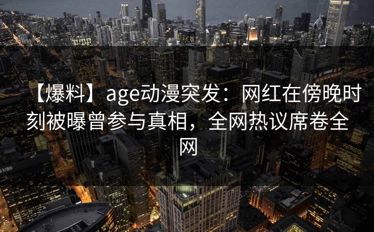 【爆料】age动漫突发:网红在傍晚时刻被曝曾参与真相,全网热议席卷全网 【爆料】age动漫突发:网红在傍晚时刻被曝曾参与真相,全网热议席卷全网