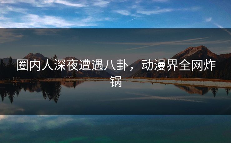 圈内人深夜遭遇八卦，动漫界全网炸锅