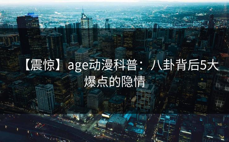 【震惊】age动漫科普：八卦背后5大爆点的隐情