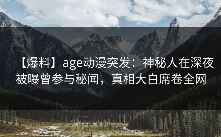 【爆料】age动漫突发：神秘人在深夜被曝曾参与秘闻，真相大白席卷全网