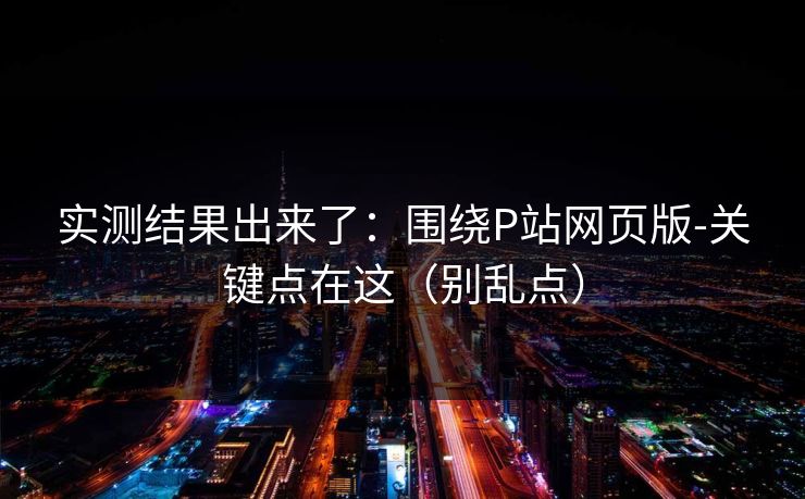 实测结果出来了:围绕P站网页版-关键点在这(别乱点) 实测结果出来了:围绕P站网页版-关键点在这(别乱点)