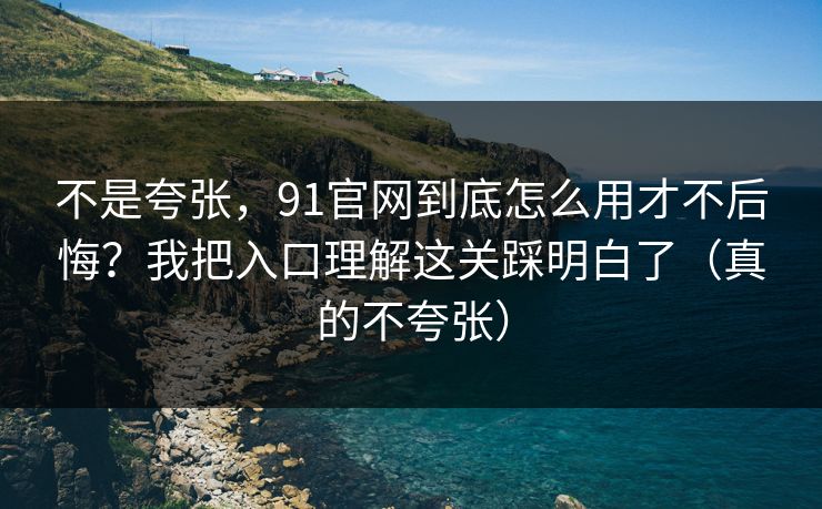 不是夸张，91官网到底怎么用才不后悔？我把入口理解这关踩明白了（真的不夸张）