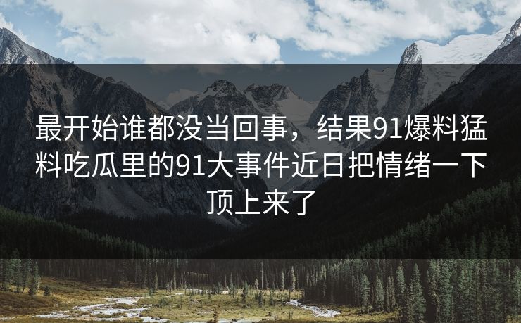 最开始谁都没当回事,结果91爆料猛料吃瓜里的91大事件近日把情绪一下顶上来了 最开始谁都没当回事,结果91爆料猛料吃瓜里的91大事件近日把情绪一下顶上来了