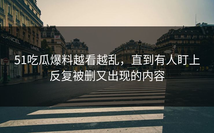 51吃瓜爆料越看越乱，直到有人盯上反复被删又出现的内容